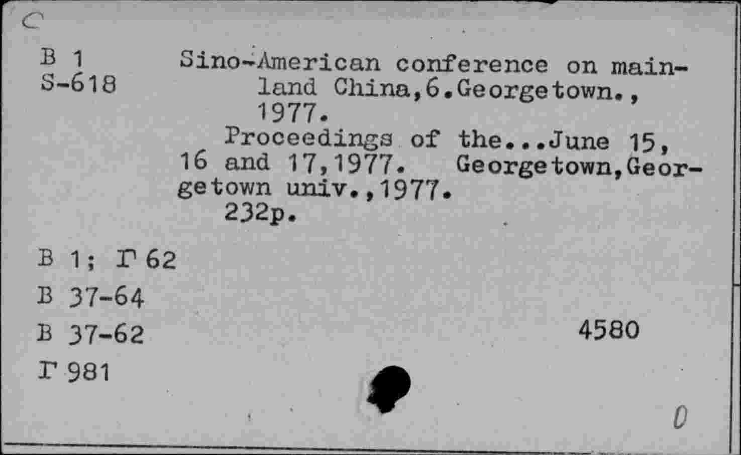 ﻿e
B 1 S-618
Sino-American conference on mainland China,6.Ge orge town., 1977.
Proceedings of the...June 15, 16 and 17,1977.	Georgetown,Geor-
ge town univ.,1977.
232p.
B 1; P 62
B 37-64
B 37-62
T 981
4580
0